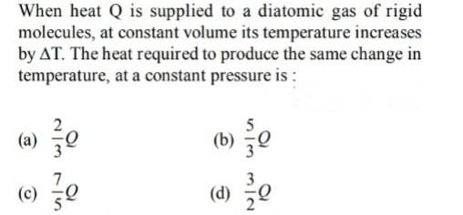 When heat Q is supplied to a diatomic gas of rigid
molecules, at constant volume its temperature increases
by AT. The heat required to produce the same change in
temperature, at a constant pressure is :
(a) e
(b) e
(c) 0
(d) e
