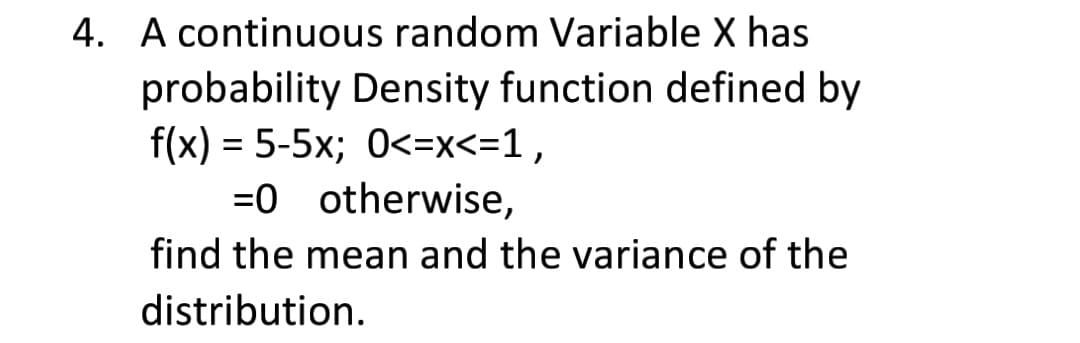 4. A continuous random Variable X has
probability Density function defined by
f(x) = 5-5x; 0<=x<=1,
=0 otherwise,
find the mean and the variance of the
distribution.
