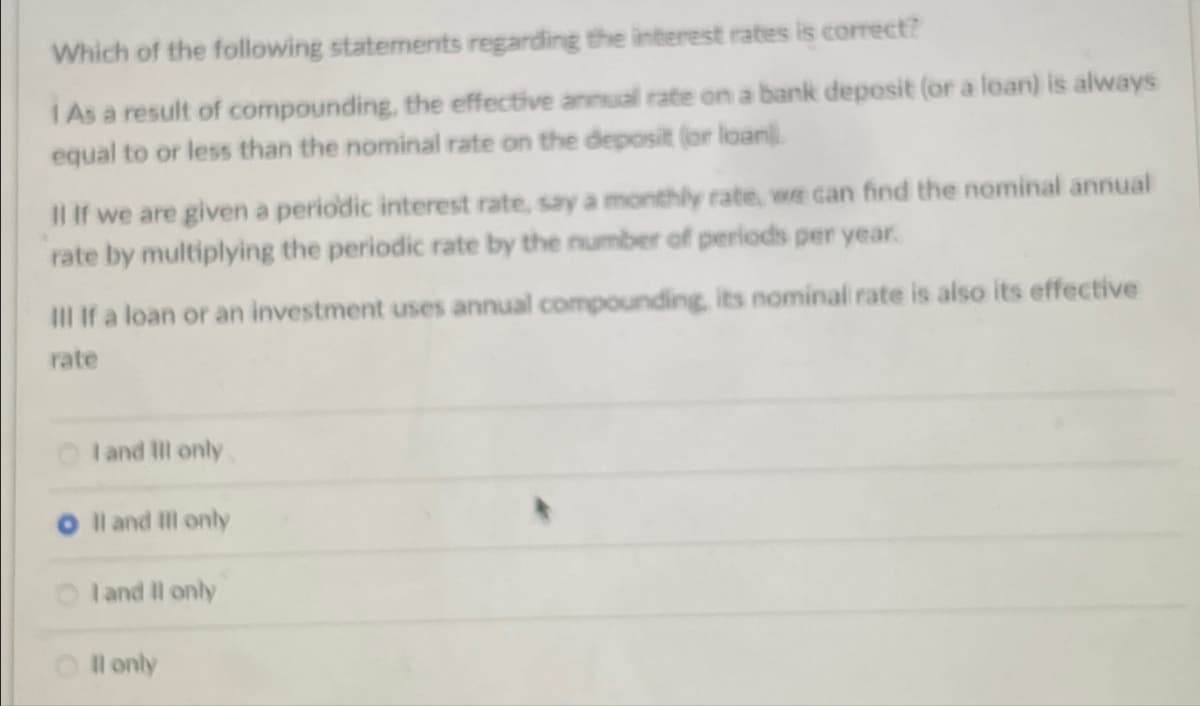 Which of the following statements regarding the interest rates is correct?
I As a result of compounding, the effective annual rate on a bank deposit (or a loan) is always
equal to or less than the nominal rate on the deposit (or loan).
Il If we are given a periodic interest rate, say a monthly rate, we can find the nominal annual
rate by multiplying the periodic rate by the number of periods per year.
III If a loan or an investment uses annual compounding, its nominal rate is also its effective
rate
I and III only
II and III only
I and II only
Il only