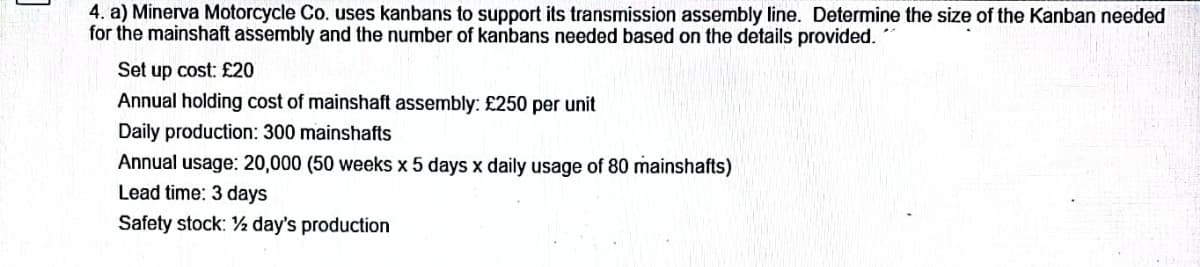 4. a) Minerva Motorcycle Co. uses kanbans to support its transmission assembly line. Determine the size of the Kanban needed
for the mainshaft assembly and the number of kanbans needed based on the details provided.
Set up cost: £20
Annual holding cost of mainshaft assembly: £250 per unit
Daily production: 300 mainshafts
Annual usage: 20,000 (50 weeks x 5 days x daily usage of 80 mainshafts)
Lead time: 3 days
Safety stock: 2 day's production
