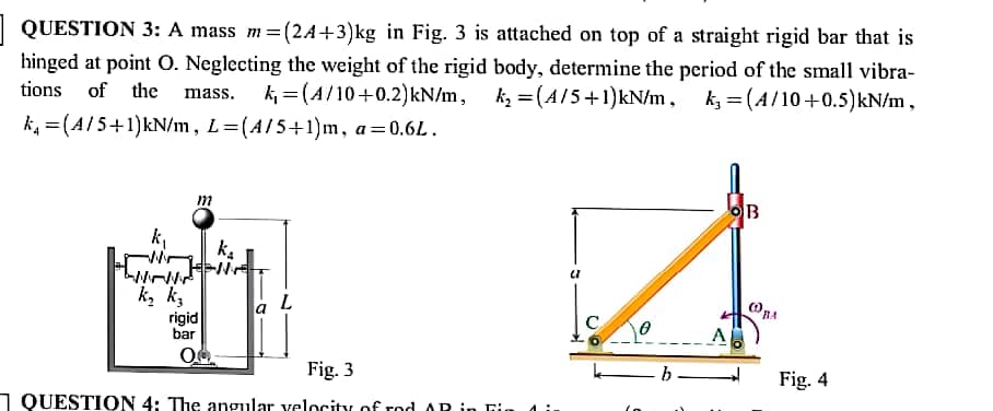 | QUESTION 3: A mass m=(2A+3)kg in Fig. 3 is attached on top of a straight rigid bar that is
hinged at point O. Neglecting the weight of the rigid body, determine the period of the small vibra-
tions of the
mass. k = (A/10+0.2)kN/m, k, =(A/5+1)kN/m, k = (A/10+0.5)kN/m,
k, =(A/5+1)kN/m, L=(A/5+1)m, a=0.6L.
OB
k,
ka
k, k,
rigid
bar
A
Fig. 3
Fig. 4
1 QUESTION 4: The angular velocity of rod AR in Fir
