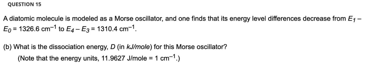 QUESTION 15
A diatomic molecule is modeled as a Morse oscillator, and one finds that its energy level differences decrease from E1 -
Eo = 1326.6 cm-1 to E4- E3 = 1310.4 cm-1.
(b) What is the dissociation energy, D (in kJ/mole) for this Morse oscillator?
(Note that the energy units, 11.9627 J/mole =1 cm-1.)
