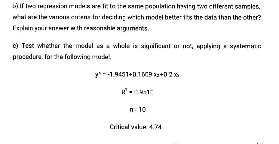 b) If two regression models are fit to the same population having two different samples,
what are the various criteria for deciding which model better fits the data than the other?
Explain your answer with reasonable arguments.
c) Test whether the model as a whole is significant or not, applying a systematic
procedure, for the following model.
y^ = -1.9451+0.1609 x2+0.2 x3
R? = 0.9510
n= 10
Critical value: 4.74
