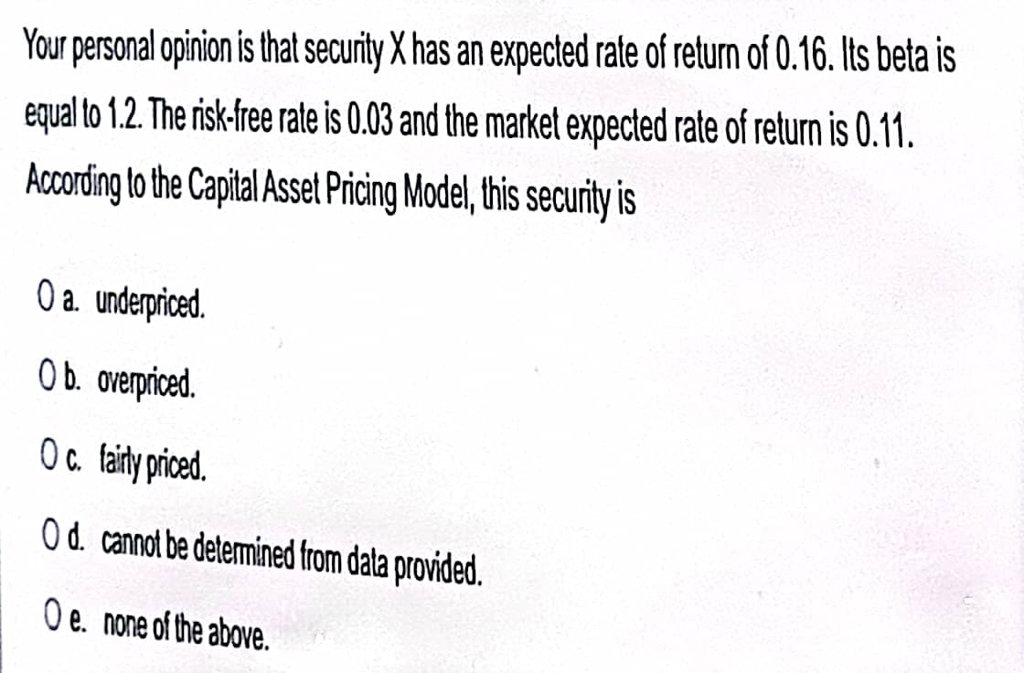 Your personal opinion is that security X has an expected rate of return of 0.16. Its beta is
equal to 1.2. The risk-free rate is 0.03 and the market expected rate of return is 0.11.
According to the Capital Asset Pricing Model,this security is
O a. underpriced.
O b. overpriced.
Oc. aity priced.
O d. cannot be determined from dala provided.
O e. none of the above.
