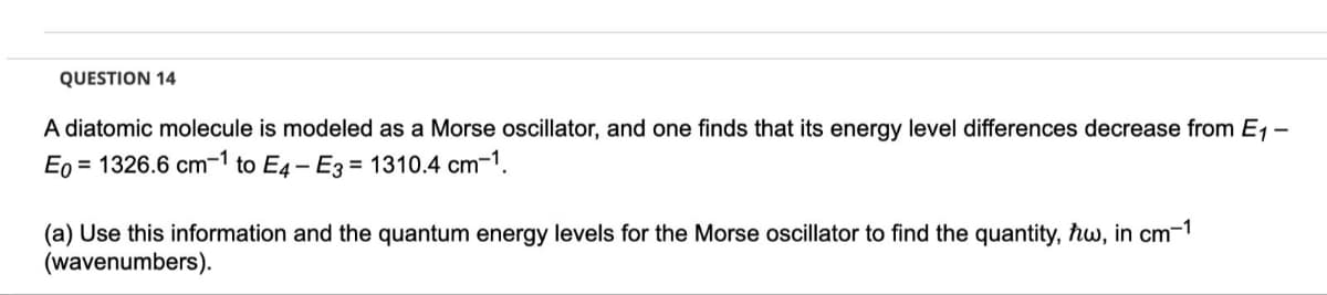 QUESTION 14
A diatomic molecule is modeled as a Morse oscillator, and one finds that its energy level differences decrease from E1 -
Eo = 1326.6 cm-1 to E4- E3 = 1310.4 cm-1.
(a) Use this information and the quantum energy levels for the Morse oscillator to find the quantity, ħw, in cm-1
(wavenumbers).
