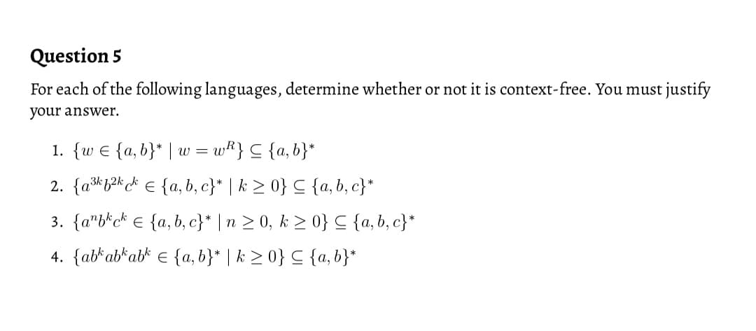 Question 5
For each of the following languages, determine whether or not it is context-free. You must justify
your answer.
1. {w E {a, b}* | w =
wk} C {a, b}*
2. {ak b2k ck E {a, b, c}* | k > 0} C {a, b, c}*
3. {a"b*c* € {a, b, c}* | n > 0, k > 0} C {a, b, c}*
4. {atab*ab* e {a, b}* | k > 0} C {a, b}*
