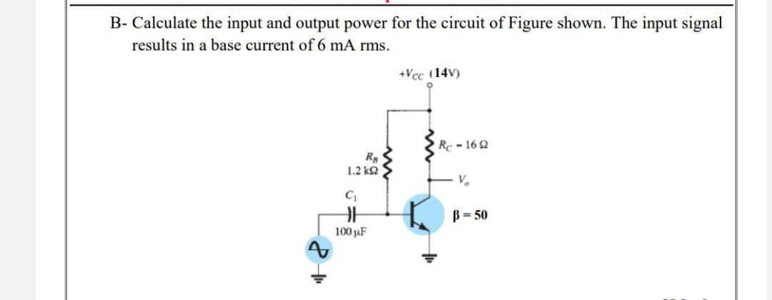 B- Calculate the input and output power for the circuit of Figure shown. The input signal
results in a base current of 6 mA rms.
+Vcc (14V)
RB
1.2 ΚΩ
C₁
100 µF
Rc-1692
V₂
B=50