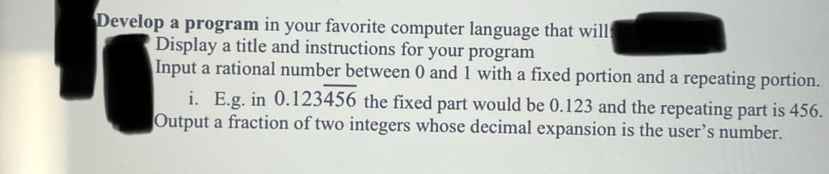 Develop a program in your favorite computer language that will
Display a title and instructions for your program
Input a rational number between 0 and 1 with a fixed portion and a repeating portion.
i. E.g. in 0.123456 the fixed part would be 0.123 and the repeating part is 456.
Output a fraction of two integers whose decimal expansion is the user's number.