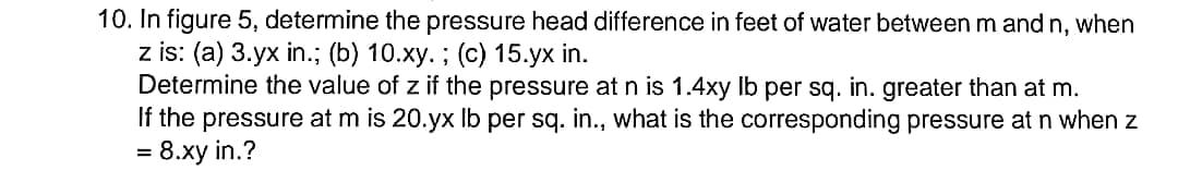 10. In figure 5, determine the pressure head difference in feet of water between m and n, when
z is: (a) 3.yx in.; (b) 10.xy. ; (c) 15.yx in.
Determine the value of z if the pressure at n is 1.4xy Ib per sq. in. greater than at m.
If the pressure at m is 20.yx Ib per sq. in., what is the corresponding pressure atn when z
= 8.xy in.?
