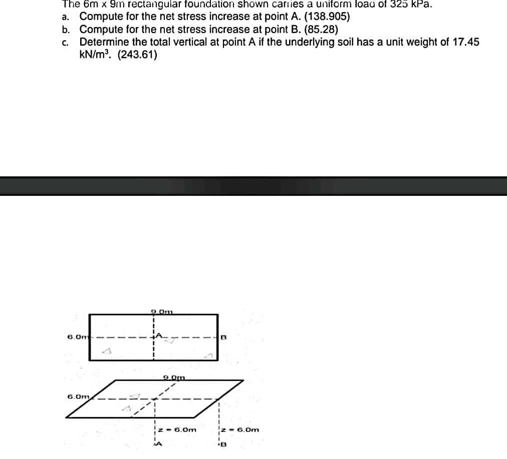 The 6m x 9m rectangular foundation shown cariies a uniform load of 325 kPa.
a. Compute for the net stress increase at point A. (138.905)
b. Compute for the net stress increase at point B. (85.28)
c. Determine the total vertical at point A if the underlying soil has a unit weight of 17.45
kN/m. (243.61)
9.Om
6.0m
6.0m,
:- 6.0m
- 6.0m
