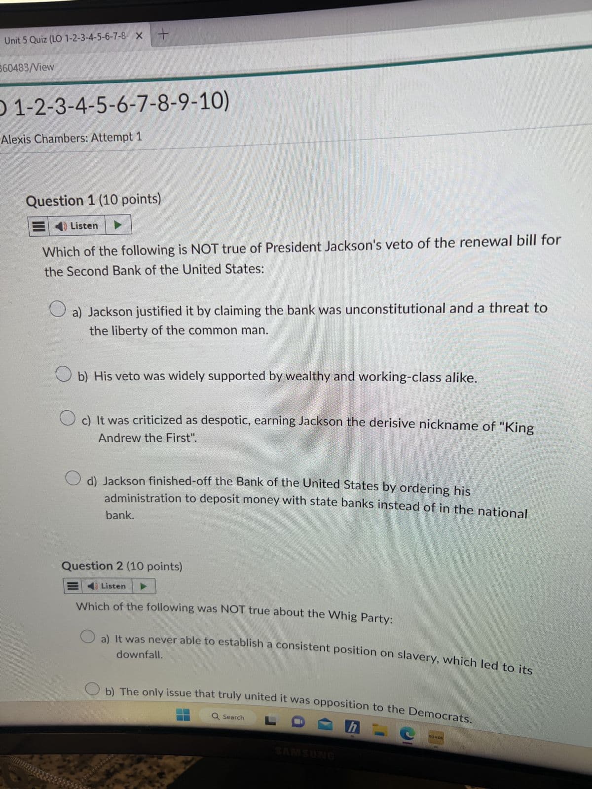 Unit 5 Quiz (LO 1-2-3-4-5-6-7-8- X
360483/View
O 1-2-3-4-5-6-7-8-9-10)
Alexis Chambers: Attempt 1
Question 1 (10 points)
Listen
+
Which of the following is NOT true of President Jackson's veto of the renewal bill for
the Second Bank of the United States:
a) Jackson justified it by claiming the bank was unconstitutional and a threat to
the liberty of the common man.
Ob) His veto was widely supported by wealthy and working-class alike.
c) It was criticized as despotic, earning Jackson the derisive nickname of "King
Andrew the First".
O d) Jackson finished-off the Bank of the United States by ordering his
administration to deposit money with state banks instead of in the national
bank.
Question 2 (10 points)
Listen
Which of the following was NOT true about the Whig Party:
downfall.
It was never able to establish a consistent position on slavery, which led to its
b) The only issue that truly united it was opposition to the Democrats.
LO
h-
Q Search