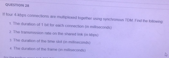 QUESTION 28
If four 4-kbps connections are multiplexed together using synchronous TDM. Find the following
1. The duration of 1 bit for each connection (in milliseconds)
2. The transmission rate on the shared link (in kbps)
3. The duration of the time slot (in milliseconds)
4. The duration of the frame (in milliseconds)
For the tool
