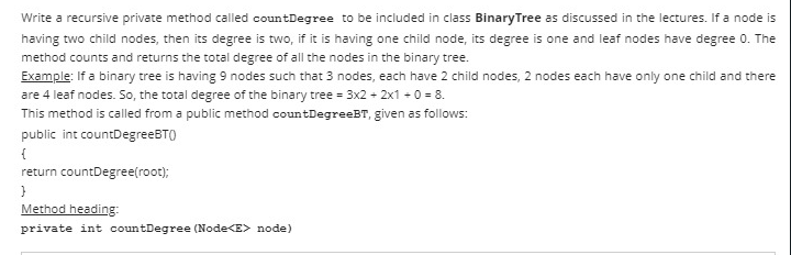 Write a recursive private method called countDegree to be included in class BinaryTree as discussed in the lectures. If a node is
having two child nodes, then its degree is two, if it is having one child node, its degree is one and leaf nodes have degree 0. The
method counts and returns the total degree of all the nodes in the binary tree.
Example: If a binary tree is having 9 nodes such that 3 nodes, each have 2 child nodes, 2 nodes each have only one child and there
are 4 leaf nodes. So, the total degree of the binary tree = 3x2 + 2x1 -0 = 8.
This method is called from a public method countDegreeBT, given as follows:
public int countDegreeBTO
{
return countDegree(root);
Method heading:
private int countDegree (Node<E> node)
