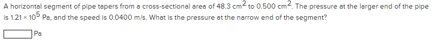 A horizontal segment of pipe tapers from a cross-sectional area of 48.3 cm2 to 0.500 cm2. The pressure at the larger end of the pipe
is 1.21 x 105 Pa, and the speed is 0.0400 m/s. What is the pressure at the narrow end of the segment?
Pa
