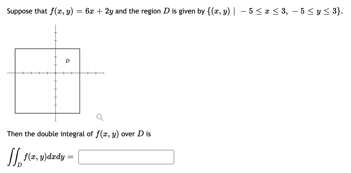 Suppose that f(x, y)
6x + 2y and the region D is given by {(x, y) | – 5 <¤ < 3, – 5 < y < 3}.
Then the double integral of f(x, y) over D is
/| f(z, y)dzdy =
D
