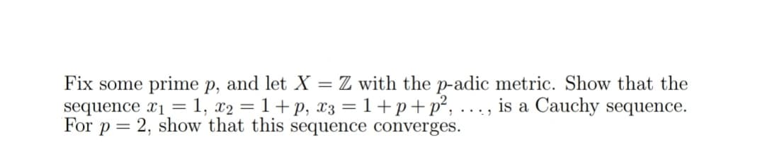 Fix some prime p, and let X = Z with the p-adic metric. Show that the
sequence x₁=1, x2 = 1 +p, x3 = 1+p+p², ..., is a Cauchy sequence.
For p = 2, show that this sequence converges.