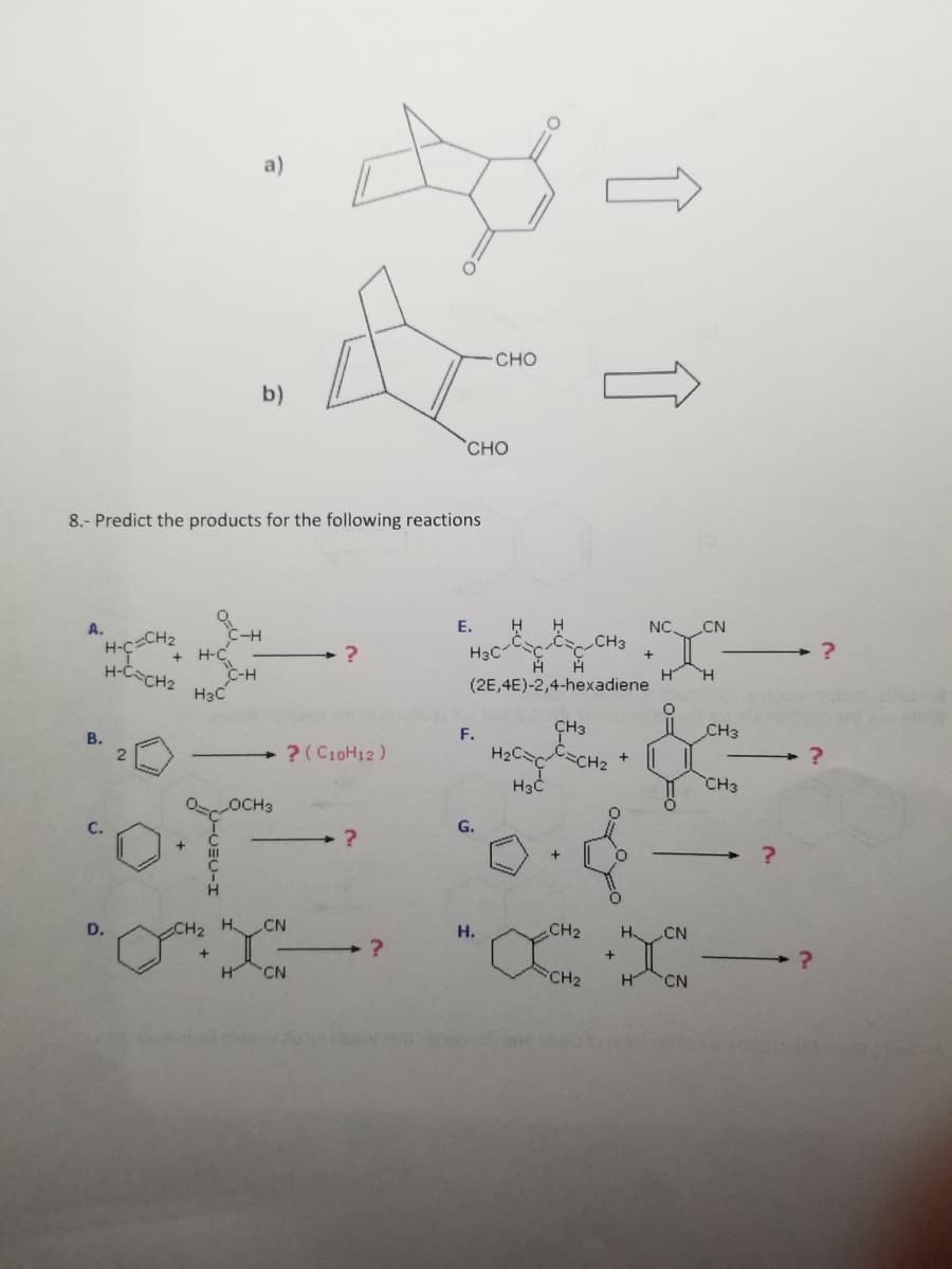 A.
"H-C=CH
B.
8.- Predict the products for the following reactions
H-C=CH₂
D.
2
C-H
H-C
H3C
a)
b)
C-H
? (C10H12)
?
CN
H CN
?
CHO
?
E.
H H
CC CH3
H H
(2E,4E)-2,4-hexadiene
- CHO
H3C
F.
H3C
OOCH3
·O·T 0.4
G.
H.
↑ ↑
CH3
H₂C=CC=CH₂
CH₂
FCH2
+
+
NC CN
H
O
H CN
H CN
H
CH3
CH3
?
?
?