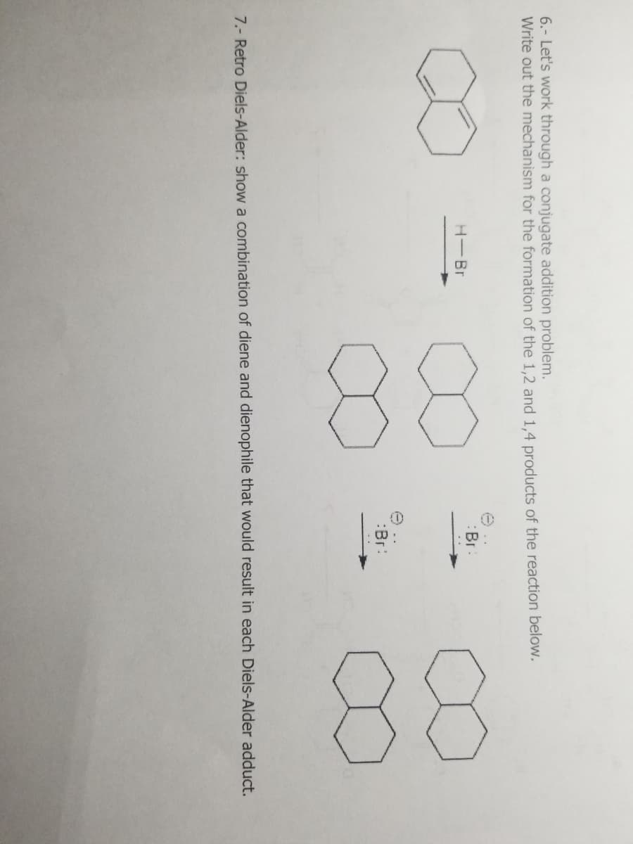 6.- Let's work through a conjugate addition problem.
Write out the mechanism for the formation of the 1,2 and 1,4 products of the reaction below.
H-Br
Br
:Br:
7.- Retro Diels-Alder: show a combination of diene and dienophile that would result in each Diels-Alder adduct.