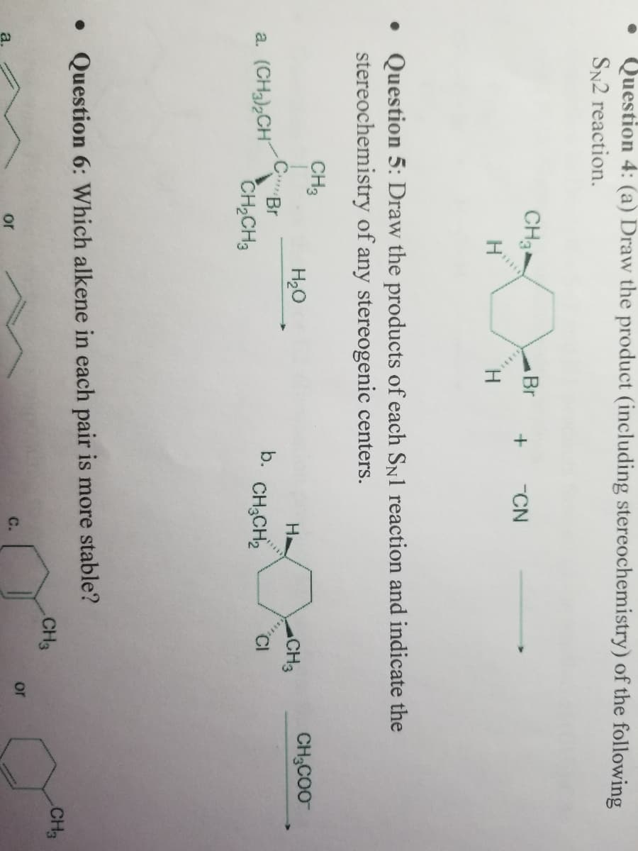 Question 4: (a) Draw the product (including stereochemistry) of the following
SN2 reaction.
CH3
a. (CH3)₂CH
H
CH3
CBr
CH₂CH3
• Question 5: Draw the products of each SN1 reaction and indicate the
stereochemistry of any stereogenic centers.
or
Br
H₂O
H
+ -CN
H
b. CH3CH₂
• Question 6: Which alkene in each pair is more stable?
C.
CH3
CH3
or
CH₂COO
CH3