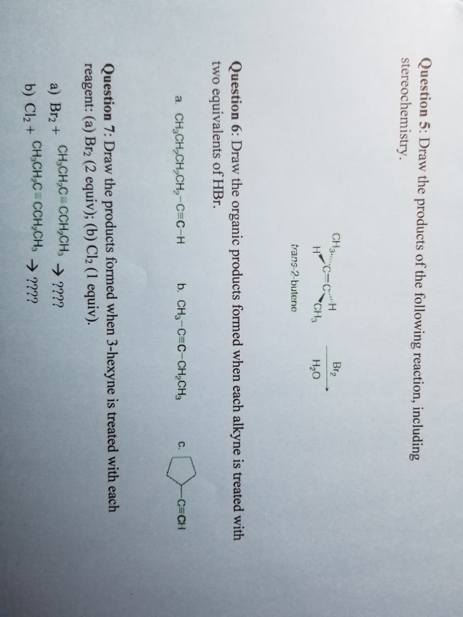 Question 5: Draw the products of the following reaction, including
stereochemistry.
CH3C-CH
a. CH₂CH₂CH₂CH₂-C=C-H
H
a) Br₂ +
b) Cl₂ +
CH3
trans-2-butene
Question 6: Draw the organic products formed when each alkyne is treated with
two equivalents of HBr.
CH₂CH₂C=CCH₂CH3
CH₂CH₂C=CCH₂CH3
Br₂
H₂O
b. CH3-C=C-CH₂CH₂
Question 7: Draw the products formed when 3-hexyne is treated with each
reagent: (a) Br2 (2 equiv); (b) Cl2 (1 equiv).
→ ????
⇒ ????
C.
-C=CH
