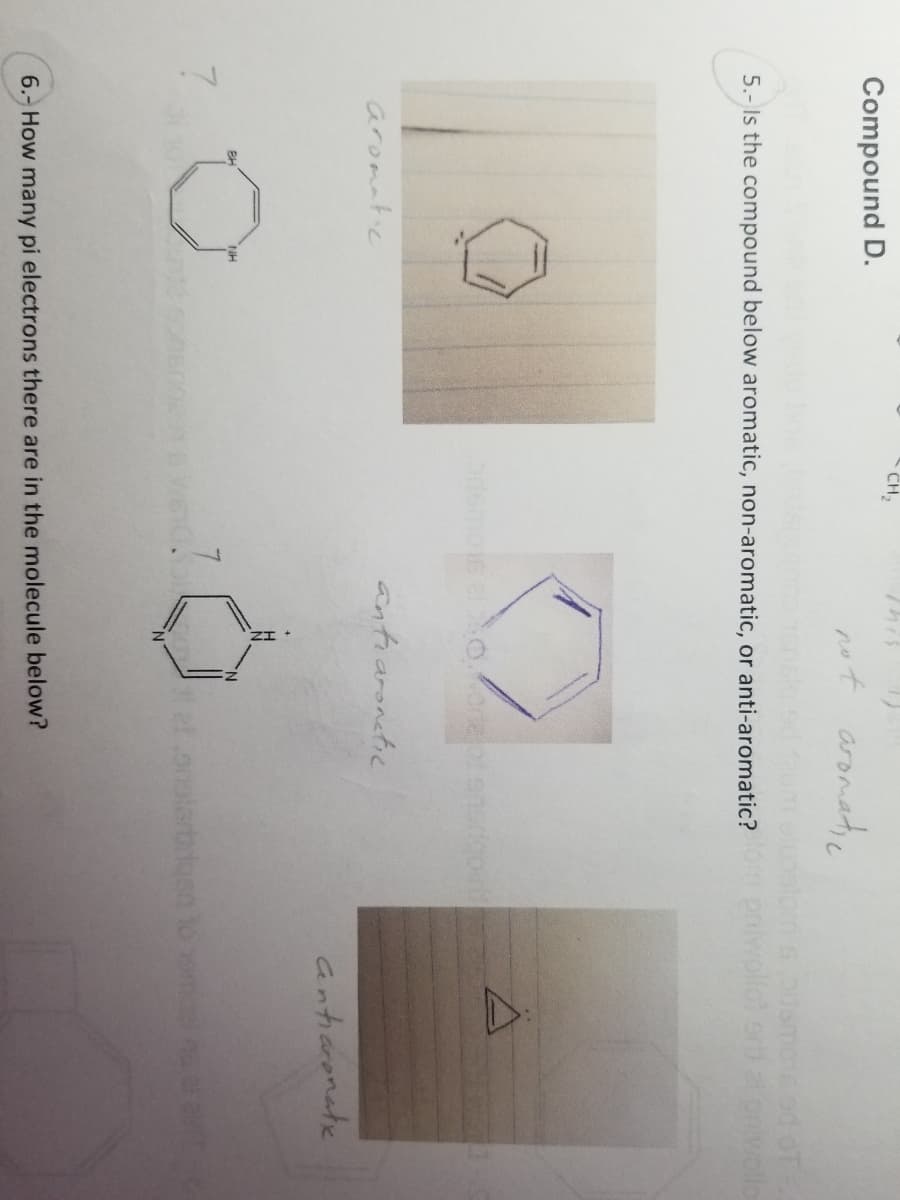 Compound D.
7
5.- Is the compound below aromatic, non-aromatic, or anti-aromatic? priwollot ort ontwollo
aromatic
CH₂
NH
not aromatic
odemos el oor of sporicout
antiaronetic
et onglerbrusn
6.- How many pi electrons there are in the molecule below?
antiaronatx