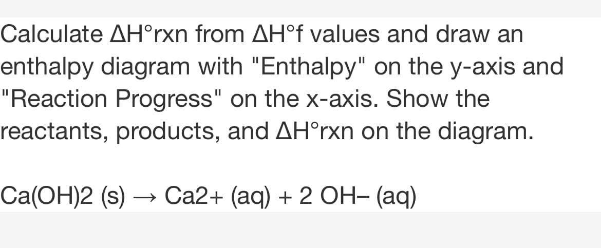 Calculate AH°rxn from AH°f values and draw an
enthalpy diagram with "Enthalpy" on the y-axis and
"Reaction Progress" on the x-axis. Show the
reactants, products, and AH°rxn on the diagram.
Ca(ОН)2 (s)
Са2+ (аq) + 2 ОН- (аqд)
