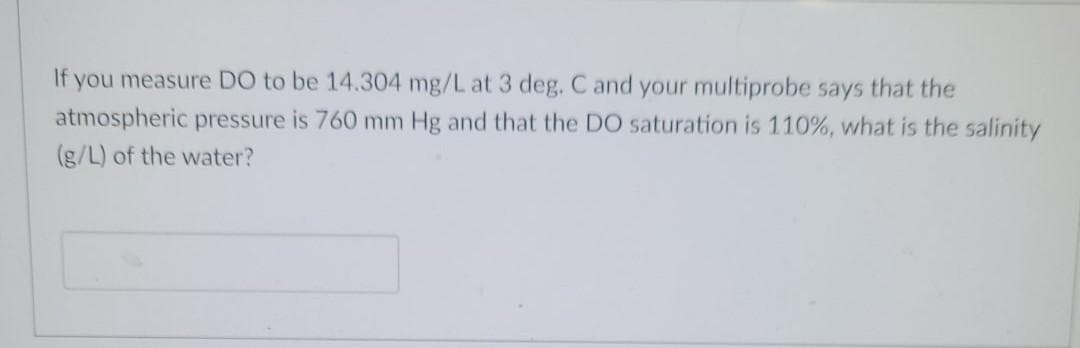 If you measure DO to be 14.304 mg/L at 3 deg. C and your multiprobe says that the
atmospheric pressure is 760 mm Hg and that the DO saturation is 110%, what is the salinity
(g/L) of the water?
