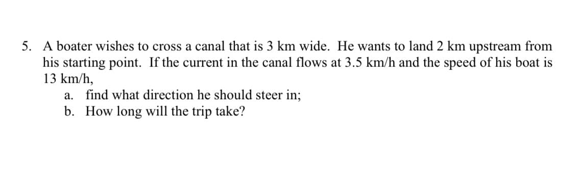 5. A boater wishes to cross a canal that is 3 km wide. He wants to land 2 km upstream from
his starting point. If the current in the canal flows at 3.5 km/h and the speed of his boat is
13 km/h,
a. find what direction he should steer in;
b. How long will the trip take?
