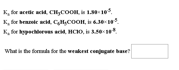 Ką for acetic acid, CH3COOH, is 1.80x105.
K, for benzoic acid, C,H3COOH, is 6.30x10.
Ką for hypochlorous acid, HCIO, is 3.50x10-8.
What is the formula for the weakest conjugate base?
