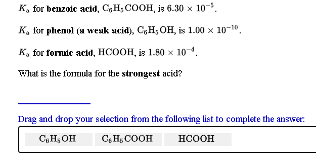 Ka for benzoic acid, C6 H; COOH, is 6.30 × 10-5.
Ka for phenol (a weak acid), C6H5 OH, is 1.00 × 10¬10.
Ka for formic acid, HCOOH, is 1.80 x 10-4.
What is the formula for the strongest acid?
Drag and drop your selection from the following list to complete the answer:
C6 H; OH C,H; COOH HCOOH
