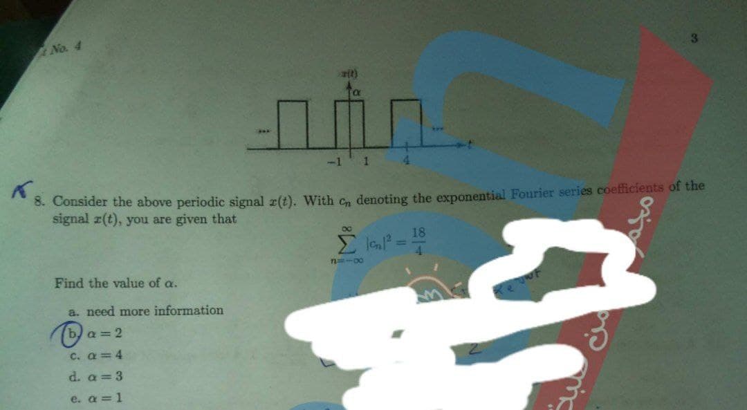 No. 4
3.
-1 1
4.
3. Consider the above periodic signal r(t). With c, denoting the exponential Fourier series coefficients of the
signal z(t), you are given that
18
%3D
n-00
Find the value of a.
a. need more information
b, a = 2
c. a=4
d. a = 3
e. a = 1
