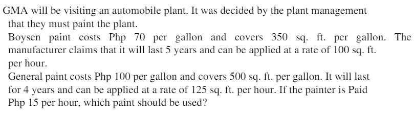 GMA will be visiting an automobile plant. It was decided by the plant management
that they must paint the plant.
Boysen paint costs Php 70 per gallon and covers 350 sq. ft. per gallon. The
manufacturer claims that it will last 5 years and can be applied at a rate of 100 sq. ft.
per hour.
General paint costs Php 100 per gallon and covers 500 sq. ft. per gallon. It will last
for 4 years and can be applied at a rate of 125 sq. ft. per hour. If the painter is Paid
Php 15 per hour, which paint should be used?