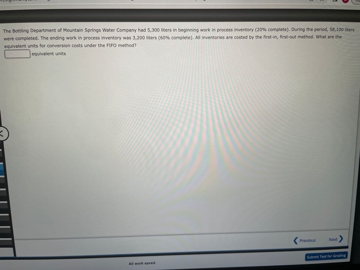 The Bottling Department of Mountain Springs Water Company had 5,300 liters in beginning work in process inventory (20% complete). During the period, 58,100 liters
were completed. The ending work in process inventory was 3,200 liters (60% complete). All inventories are costed by the first-in, first-out method. What are the
equivalent units for conversion costs under the FIFO method?
equivalent units
All work saved.
1
Previous
Next >
Submit Test for Grading
D