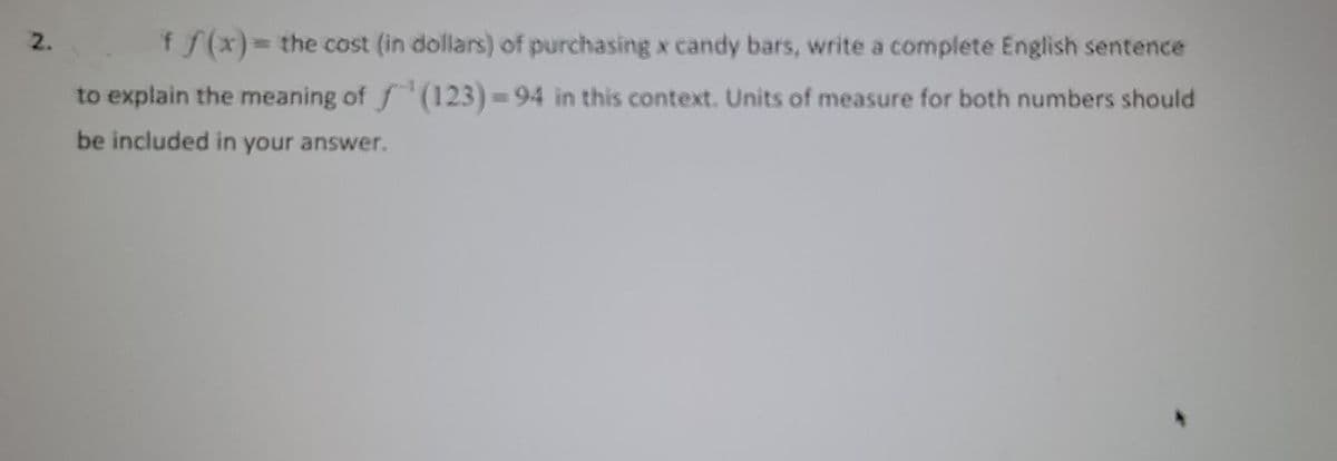 2.
f f(x)= the cost (in dollars) of purchasing x candy bars, write a complete English sentence
to explain the meaning of f(123)=94 in this context. Units of measure for both numbers should
be included in your answer.
