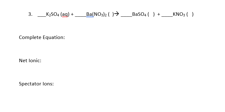 3.
K2SO4 (ag)
Ba(NO3)2 ( )→
BaSO4 ( ) +
KNO3 ( )
+
Complete Equation:
Net lonic:
Spectator lons:
