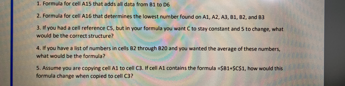 1. Formula for cell A15 that adds all data from B1 to D6
2. Formula for cell A16 that determines the lowest number found on A1, A2, A3, B1, B2, and B3
3. If you had a cell reference C5, but in your formula you want C to stay constant and 5 to change, what
would be the correct structure?
4. If you have a list of numbers in cells B2 through B20 and you wanted the average of these numbers,
what would be the formula?
5. Assume you are copying cell A1 to cell C3. If cell A1 contains the formula =$B1+$C$1, how would this
formula change when copied to cell C3?
