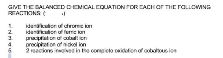 GIVE THE BALANCED CHEMICAL EQUATION FOR EACH OF THE FOLLOWING
REACTIONS: (
identification of chromic ion
identification of ferric ion
precipitation of cobalt ion
precipitation of nickel ion
2 reactions involved in the complete oxidation of cobaltous ion
12345
