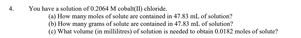 4.
You have a solution of 0.2064 M cobalt(II) chloride.
(a) How many moles of solute are contained in 47.83 mL of solution?
(b) How many grams of solute are contained in 47.83 mL of solution?
(c) What volume (in millilitres) of solution is needed to obtain 0.0182 moles of solute?