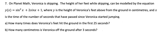 7. On Planet Math, Veronica is skipping. The height of her feet while skipping, can be modelled by the equation
y(x) = sin²x + 2sinx + 1, where y is the height of Veronica's feet above from the ground in centimetres, and x
is the time of the number of seconds that have passed since Veronica started jumping.
a) How many times does Veronica's feet hit the ground in the first 25 seconds?
b) How many centimetres is Veronica off the ground after 3 seconds?