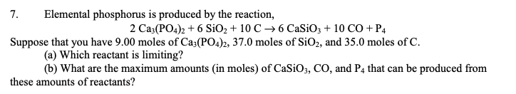 7. Elemental phosphorus is produced by the reaction,
2 Ca3(PO4)2 + 6 SiO₂ + 10 C →6 CaSiO3 + 10 CO + P4
Suppose that you have 9.00 moles of Ca3(PO4)2, 37.0 moles of SiO₂, and 35.0 moles of C.
(a) Which reactant is limiting?
(b) What are the maximum amounts (in moles) of CaSiO3, CO, and P4 that can be produced from
these amounts of reactants?