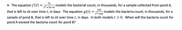4. The equation f(t) =
models the bacterial count, in thousands, for a sample collected from pond A,
t2+5t+4
10t
that is left to sit over time t, in days. The equation g(t)
2+64
models the bacteria count, in thousands, for a
sample of pond B, that is left to sit over time t, in days. In both models t > 0. When will the bacteria count for
pond A exceed the bacteria count for pond B?
