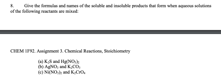 8. Give the formulas and names of the soluble and insoluble products that form when aqueous solutions
of the following reactants are mixed:
CHEM 1F92. Assignment 3. Chemical Reactions, Stoichiometry
(a) K₂S and Hg(NO3)2
(b) AgNO3 and K₂CO3
(c) Ni(NO3)2 and K₂CrO4