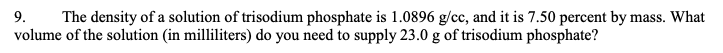 9. The density of a solution of trisodium phosphate is 1.0896 g/cc, and it is 7.50 percent by mass. What
volume of the solution (in milliliters) do you need to supply 23.0 g of trisodium phosphate?