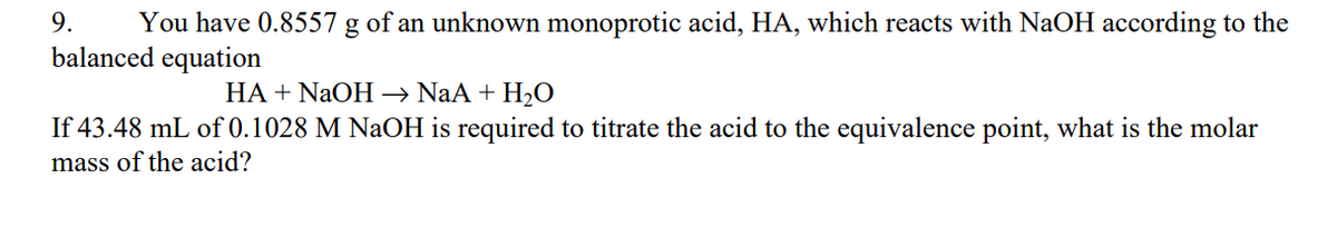 9. You have 0.8557 g of an unknown monoprotic acid, HA, which reacts with NaOH according to the
balanced equation
HA + NaOH →→ NaA + H₂O
If 43.48 mL of 0.1028 M NaOH is required to titrate the acid to the equivalence point, what is the molar
mass of the acid?