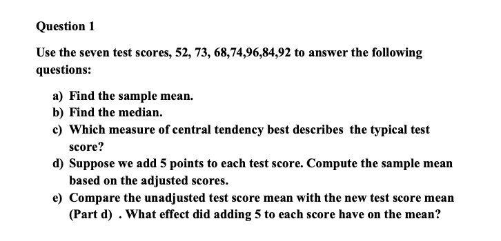 Question 1
Use the seven test scores, 52, 73, 68,74,96,84,92 to answer the following
questions:
a) Find the sample mean.
b) Find the median.
c) Which measure of central tendency best describes the typical test
score?
d) Suppose we add 5 points to each test score. Compute the sample mean
based on the adjusted scores.
e) Compare the unadjusted test score mean with the new test score mean
(Part d). What effect did adding 5 to each score have on the mean?