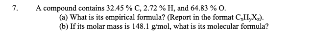 7.
A compound contains 32.45 % C, 2.72 % H, and 64.83 % O.
(a) What is its empirical formula? (Report in the format C₂H,Xz).
(b) If its molar mass is 148.1 g/mol, what is its molecular formula?