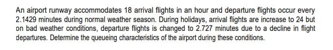 An airport runway accommodates 18 arrival flights in an hour and departure flights occur every
2.1429 minutes during normal weather season. During holidays, arrival flights are increase to 24 but
on bad weather conditions, departure flights is changed to 2.727 minutes due to a decline in flight
departures. Determine the queueing characteristics of the airport during these conditions.

