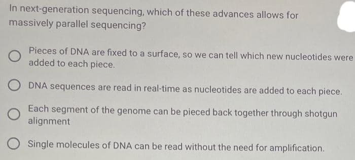 In next-generation sequencing, which of these advances allows for
massively parallel sequencing?
Pieces of DNA are fixed to a surface, so we can tell which new nucleotides were
added to each piece.
DNA sequences are read in real-time as nucleotides are added to each piece.
Each segment of the genome can be pieced back together through shotgun
alignment
O Single molecules of DNA can be read without the need for amplification.