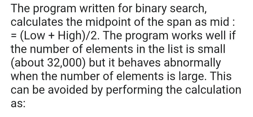 The program written for binary search,
calculates the midpoint of the span as mid:
(Low + High)/2. The program works well if
the number of elements in the list is small
(about 32,000) but it behaves abnormally
when the number of elements is large. This
can be avoided by performing the calculation
as:
=