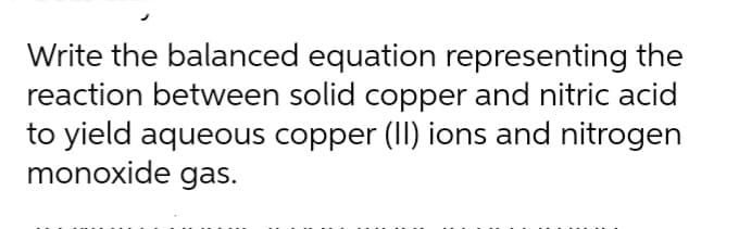 Write the balanced equation representing the
reaction between solid copper and nitric acid
to yield aqueous copper (II) ions and nitrogen
monoxide gas.